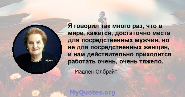 Я говорил так много раз, что в мире, кажется, достаточно места для посредственных мужчин, но не для посредственных женщин, и нам действительно приходится работать очень, очень тяжело.