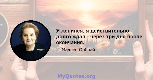 Я женился, я действительно долго ждал - через три дня после окончания.