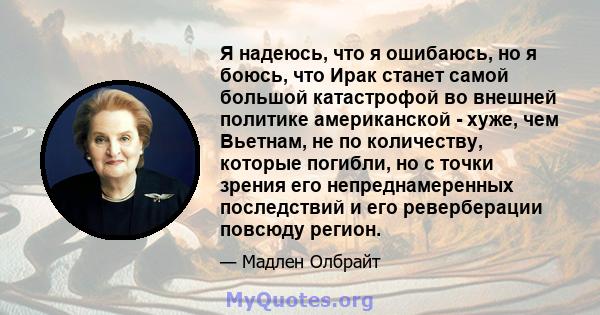 Я надеюсь, что я ошибаюсь, но я боюсь, что Ирак станет самой большой катастрофой во внешней политике американской - хуже, чем Вьетнам, не по количеству, которые погибли, но с точки зрения его непреднамеренных