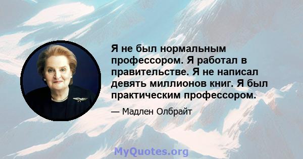 Я не был нормальным профессором. Я работал в правительстве. Я не написал девять миллионов книг. Я был практическим профессором.