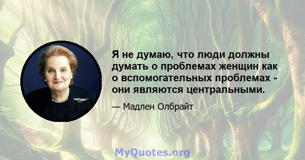 Я не думаю, что люди должны думать о проблемах женщин как о вспомогательных проблемах - они являются центральными.