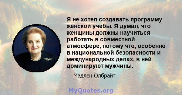 Я не хотел создавать программу женской учебы. Я думал, что женщины должны научиться работать в совместной атмосфере, потому что, особенно в национальной безопасности и международных делах, в ней доминируют мужчины.