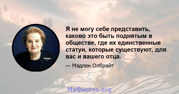 Я не могу себе представить, каково это быть поднятым в обществе, где их единственные статуи, которые существуют, для вас и вашего отца.