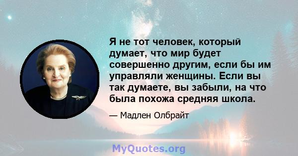 Я не тот человек, который думает, что мир будет совершенно другим, если бы им управляли женщины. Если вы так думаете, вы забыли, на что была похожа средняя школа.