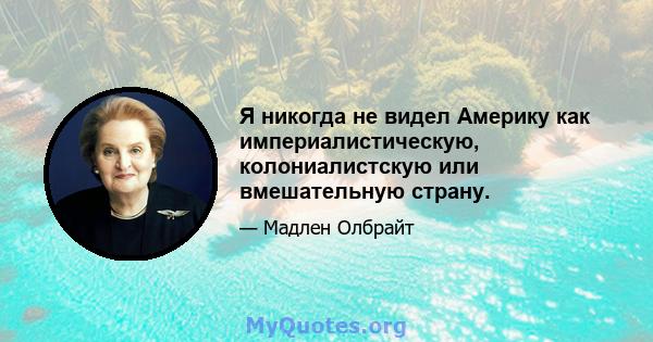 Я никогда не видел Америку как империалистическую, колониалистскую или вмешательную страну.