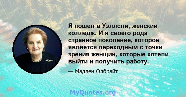 Я пошел в Уэллсли, женский колледж. И я своего рода странное поколение, которое является переходным с точки зрения женщин, которые хотели выйти и получить работу.