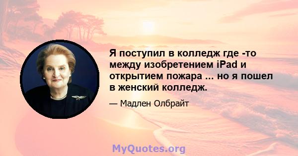 Я поступил в колледж где -то между изобретением iPad и открытием пожара ... но я пошел в женский колледж.