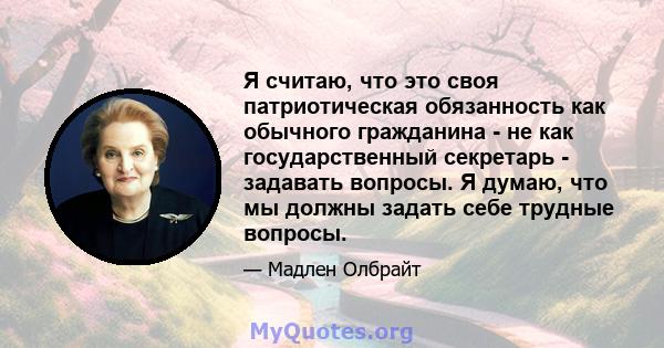 Я считаю, что это своя патриотическая обязанность как обычного гражданина - не как государственный секретарь - задавать вопросы. Я думаю, что мы должны задать себе трудные вопросы.