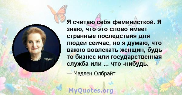 Я считаю себя феминисткой. Я знаю, что это слово имеет странные последствия для людей сейчас, но я думаю, что важно вовлекать женщин, будь то бизнес или государственная служба или ... что -нибудь.