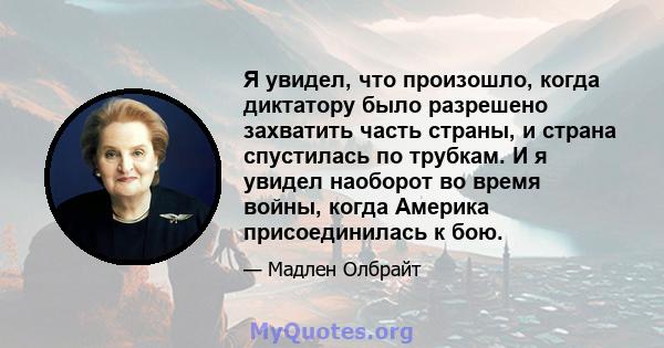 Я увидел, что произошло, когда диктатору было разрешено захватить часть страны, и страна спустилась по трубкам. И я увидел наоборот во время войны, когда Америка присоединилась к бою.