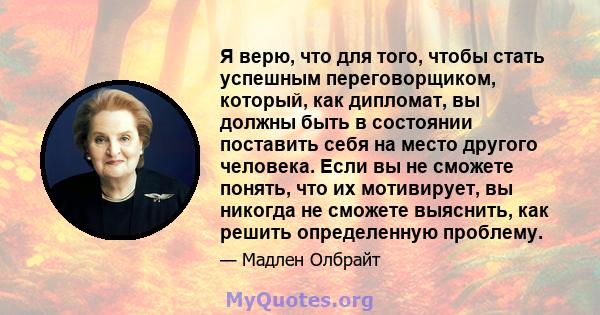 Я верю, что для того, чтобы стать успешным переговорщиком, который, как дипломат, вы должны быть в состоянии поставить себя на место другого человека. Если вы не сможете понять, что их мотивирует, вы никогда не сможете