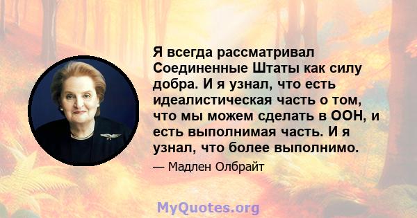 Я всегда рассматривал Соединенные Штаты как силу добра. И я узнал, что есть идеалистическая часть о том, что мы можем сделать в ООН, и есть выполнимая часть. И я узнал, что более выполнимо.