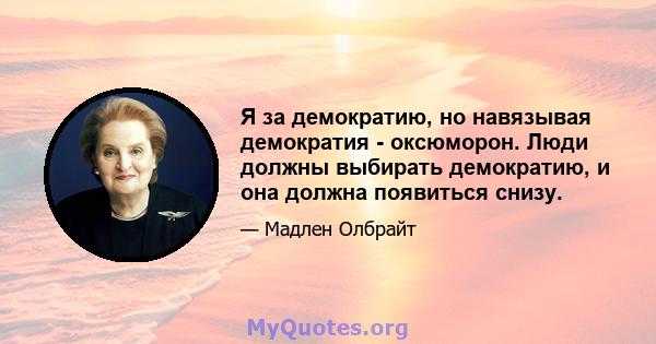 Я за демократию, но навязывая демократия - оксюморон. Люди должны выбирать демократию, и она должна появиться снизу.