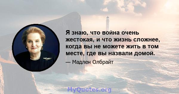 Я знаю, что война очень жестокая, и что жизнь сложнее, когда вы не можете жить в том месте, где вы назвали домой.