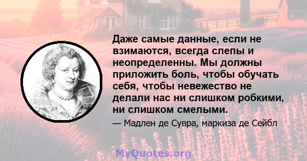 Даже самые данные, если не взимаются, всегда слепы и неопределенны. Мы должны приложить боль, чтобы обучать себя, чтобы невежество не делали нас ни слишком робкими, ни слишком смелыми.