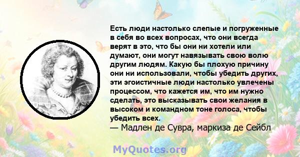 Есть люди настолько слепые и погруженные в себя во всех вопросах, что они всегда верят в это, что бы они ни хотели или думают, они могут навязывать свою волю другим людям. Какую бы плохую причину они ни использовали,