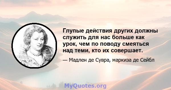 Глупые действия других должны служить для нас больше как урок, чем по поводу смеяться над теми, кто их совершает.