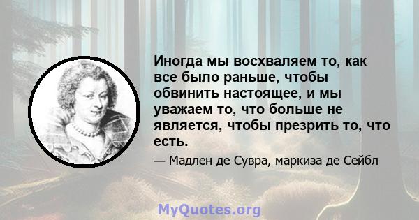 Иногда мы восхваляем то, как все было раньше, чтобы обвинить настоящее, и мы уважаем то, что больше не является, чтобы презрить то, что есть.