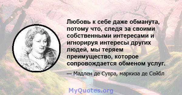 Любовь к себе даже обманута, потому что, следя за своими собственными интересами и игнорируя интересы других людей, мы теряем преимущество, которое сопровождается обменом услуг.