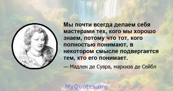 Мы почти всегда делаем себя мастерами тех, кого мы хорошо знаем, потому что тот, кого полностью понимают, в некотором смысле подвергается тем, кто его понимает.