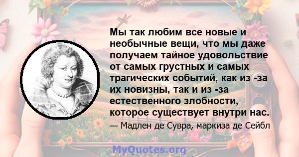 Мы так любим все новые и необычные вещи, что мы даже получаем тайное удовольствие от самых грустных и самых трагических событий, как из -за их новизны, так и из -за естественного злобности, которое существует внутри нас.