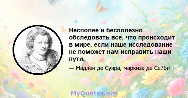 Несполее и бесполезно обследовать все, что происходит в мире, если наше исследование не поможет нам исправить наши пути.