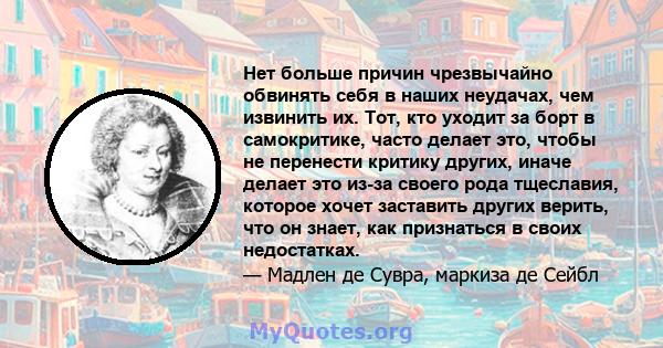 Нет больше причин чрезвычайно обвинять себя в наших неудачах, чем извинить их. Тот, кто уходит за борт в самокритике, часто делает это, чтобы не перенести критику других, иначе делает это из-за своего рода тщеславия,