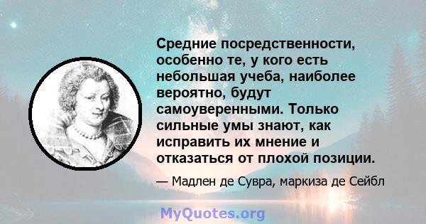 Средние посредственности, особенно те, у кого есть небольшая учеба, наиболее вероятно, будут самоуверенными. Только сильные умы знают, как исправить их мнение и отказаться от плохой позиции.