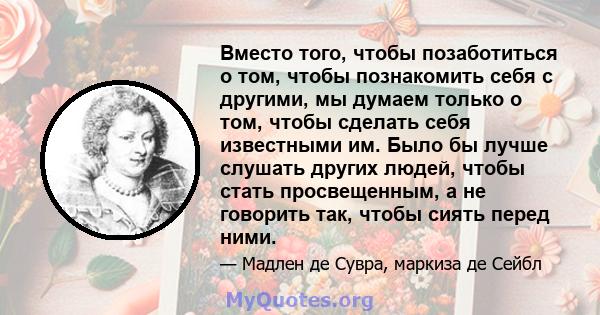 Вместо того, чтобы позаботиться о том, чтобы познакомить себя с другими, мы думаем только о том, чтобы сделать себя известными им. Было бы лучше слушать других людей, чтобы стать просвещенным, а не говорить так, чтобы