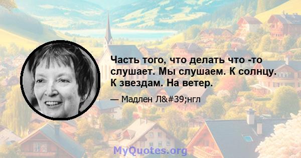 Часть того, что делать что -то слушает. Мы слушаем. К солнцу. К звездам. На ветер.