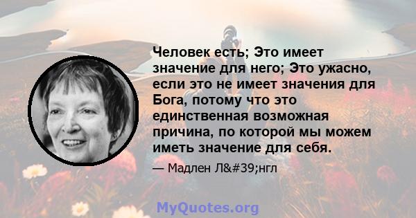 Человек есть; Это имеет значение для него; Это ужасно, если это не имеет значения для Бога, потому что это единственная возможная причина, по которой мы можем иметь значение для себя.