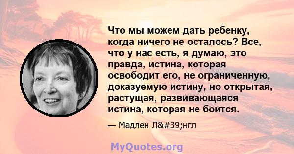 Что мы можем дать ребенку, когда ничего не осталось? Все, что у нас есть, я думаю, это правда, истина, которая освободит его, не ограниченную, доказуемую истину, но открытая, растущая, развивающаяся истина, которая не