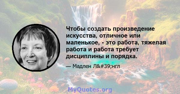 Чтобы создать произведение искусства, отличное или маленькое, - это работа, тяжелая работа и работа требует дисциплины и порядка.