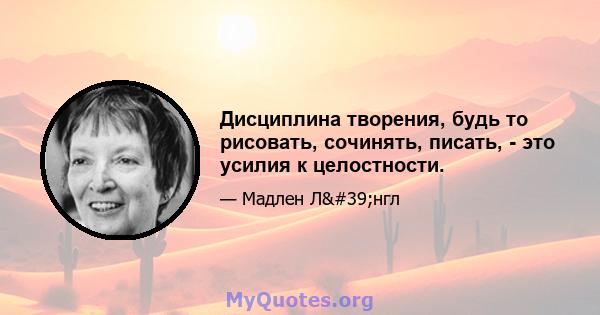 Дисциплина творения, будь то рисовать, сочинять, писать, - это усилия к целостности.