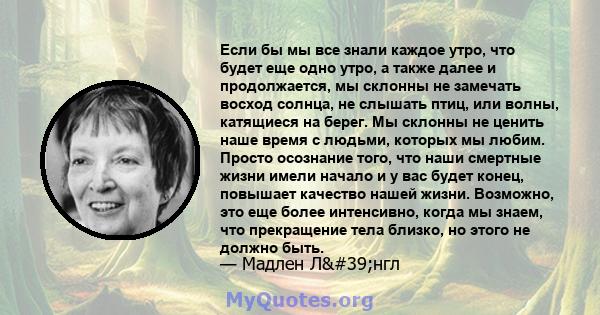 Если бы мы все знали каждое утро, что будет еще одно утро, а также далее и продолжается, мы склонны не замечать восход солнца, не слышать птиц, или волны, катящиеся на берег. Мы склонны не ценить наше время с людьми,