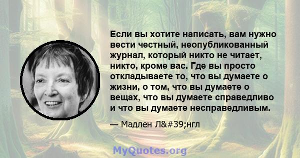 Если вы хотите написать, вам нужно вести честный, неопубликованный журнал, который никто не читает, никто, кроме вас. Где вы просто откладываете то, что вы думаете о жизни, о том, что вы думаете о вещах, что вы думаете