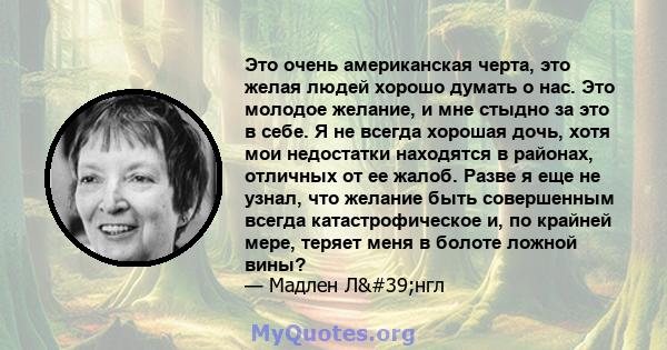 Это очень американская черта, это желая людей хорошо думать о нас. Это молодое желание, и мне стыдно за это в себе. Я не всегда хорошая дочь, хотя мои недостатки находятся в районах, отличных от ее жалоб. Разве я еще не 