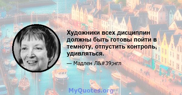 Художники всех дисциплин должны быть готовы пойти в темноту, отпустить контроль, удивляться.