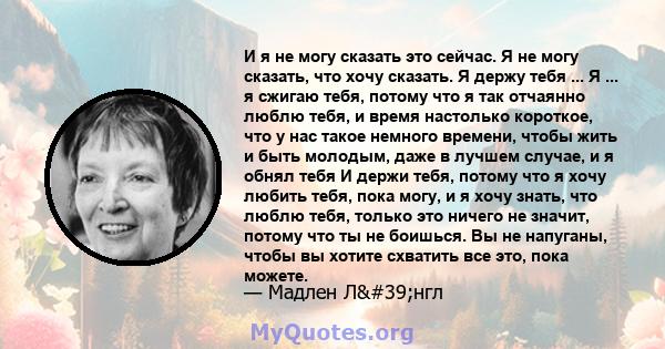 И я не могу сказать это сейчас. Я не могу сказать, что хочу сказать. Я держу тебя ... Я ... я сжигаю тебя, потому что я так отчаянно люблю тебя, и время настолько короткое, что у нас такое немного времени, чтобы жить и