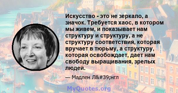 Искусство - это не зеркало, а значок. Требуется хаос, в котором мы живем, и показывает нам структуру и структуру, а не структуру соответствия, которая вручает в тюрьму, а структуру, которая освобождает, дает нам свободу 