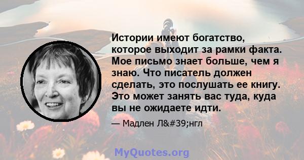 Истории имеют богатство, которое выходит за рамки факта. Мое письмо знает больше, чем я знаю. Что писатель должен сделать, это послушать ее книгу. Это может занять вас туда, куда вы не ожидаете идти.