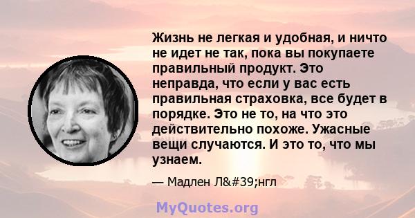 Жизнь не легкая и удобная, и ничто не идет не так, пока вы покупаете правильный продукт. Это неправда, что если у вас есть правильная страховка, все будет в порядке. Это не то, на что это действительно похоже. Ужасные