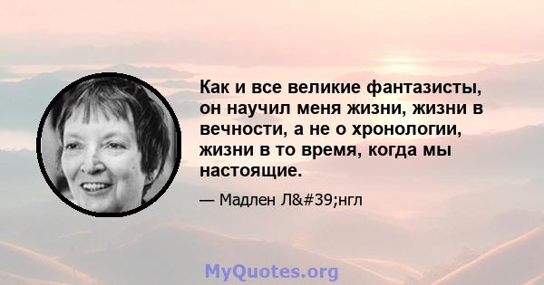 Как и все великие фантазисты, он научил меня жизни, жизни в вечности, а не о хронологии, жизни в то время, когда мы настоящие.