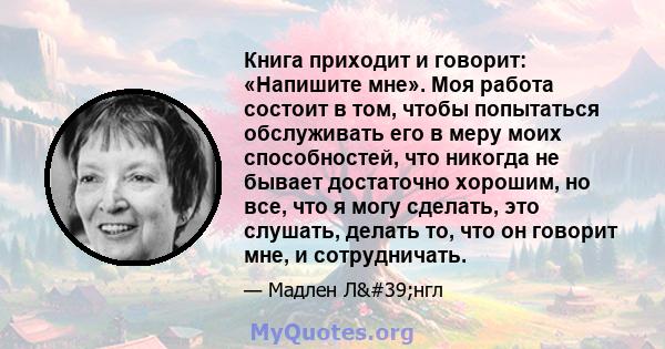 Книга приходит и говорит: «Напишите мне». Моя работа состоит в том, чтобы попытаться обслуживать его в меру моих способностей, что никогда не бывает достаточно хорошим, но все, что я могу сделать, это слушать, делать