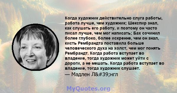 Когда художник действительно слуга работы, работа лучше, чем художник; Шекспир знал, как слушать его работу, и поэтому он часто писал лучше, чем мог написать; Бах сочинил более глубоко, более искренне, чем он знал,