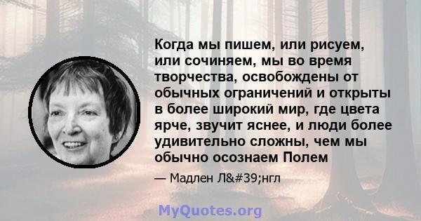 Когда мы пишем, или рисуем, или сочиняем, мы во время творчества, освобождены от обычных ограничений и открыты в более широкий мир, где цвета ярче, звучит яснее, и люди более удивительно сложны, чем мы обычно осознаем