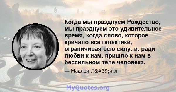 Когда мы празднуем Рождество, мы празднуем это удивительное время, когда слово, которое кричало все галактики, ограничивая всю силу, и, ради любви к нам, пришло к нам в бессильном теле человека.