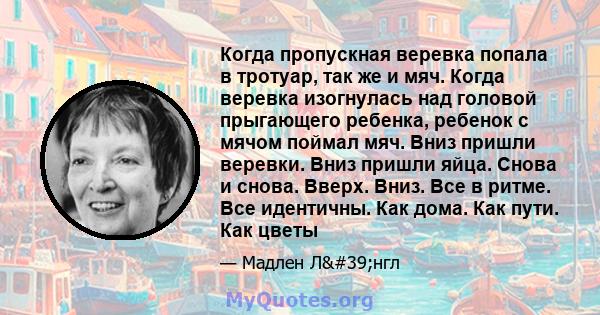 Когда пропускная веревка попала в тротуар, так же и мяч. Когда веревка изогнулась над головой прыгающего ребенка, ребенок с мячом поймал мяч. Вниз пришли веревки. Вниз пришли яйца. Снова и снова. Вверх. Вниз. Все в