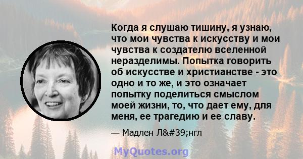 Когда я слушаю тишину, я узнаю, что мои чувства к искусству и мои чувства к создателю вселенной неразделимы. Попытка говорить об искусстве и христианстве - это одно и то же, и это означает попытку поделиться смыслом