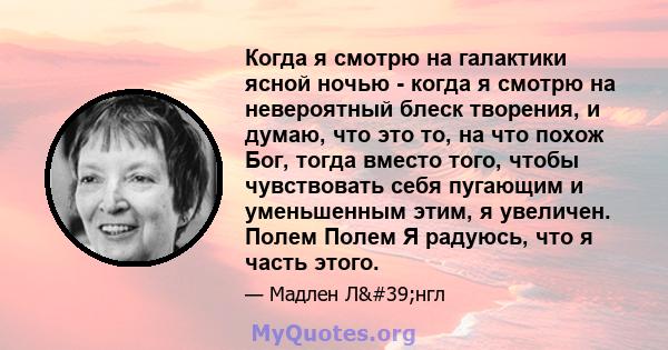 Когда я смотрю на галактики ясной ночью - когда я смотрю на невероятный блеск творения, и думаю, что это то, на что похож Бог, тогда вместо того, чтобы чувствовать себя пугающим и уменьшенным этим, я увеличен. Полем